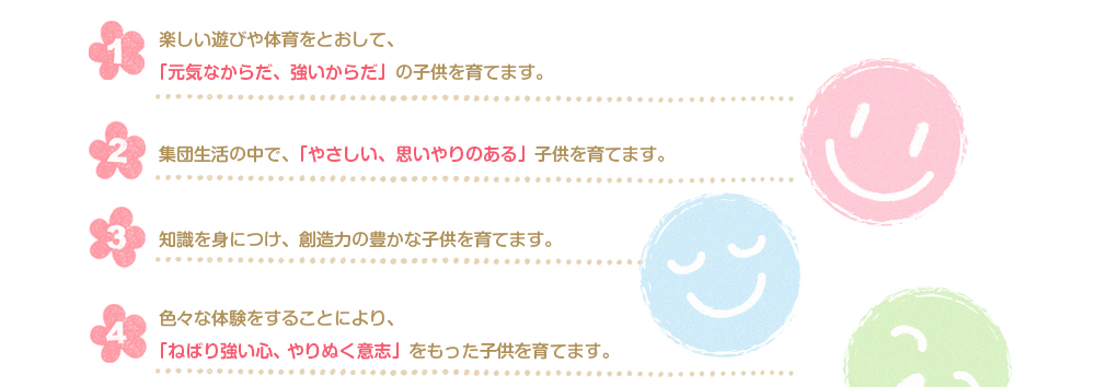 楽しい遊びや体育をとおして、「元気なからだ、強いからだ」の子供を育てます。集団生活の中で、「やさしい、思いやりのある」子供を育てます。色々な体験をすることにより、「ねばり強い心、やりぬく意志」をもった子供を育てます。