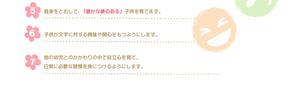 楽をとおして、「豊かな夢のある」子供を育てます。供が文字に対する興味や関心をもつようにします。他の幼児とのかかわりの中で自立心を育て、 日常に必要な習慣を身につけるようにします。