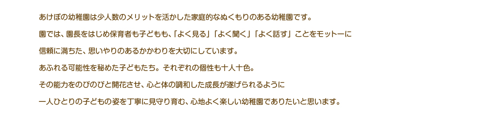 あけぼの幼稚園は少人数のメリットを活かした家庭的なぬくもりのある幼稚園です。園では、園長をはじめ保育者も子どもも、「よく見る」「よく聞く」「よく話す」ことをモットーに信頼に満ちた、思いやりのあるかかわりを大切にしています。あふれる可能性を秘めた子どもたち。それぞれの個性も十人十色。その能力をのびのびと開花させ、心と体の調和した成長が遂げられるようにひとり一人の子どもの姿を丁寧に見守り育む、心地よく楽しい幼稚園でありたいと思います。