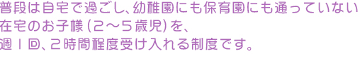 普段は自宅で過ごし、幼稚園にも保育園にも通っていない
在宅のお子様（２～５歳児）を、
週１回、　２時間程度子育てで悩まれる方々が集まって話し合ったり、受け入れる制度です。