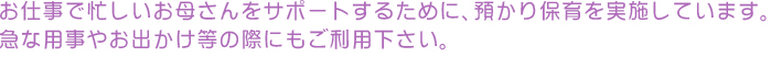 お仕事で忙しいお母さんをサポートするために、預かり保育を実施しています。 急な用事やお出かけ等の際にもご利用下さい。