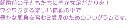 就園前の子どもたちに確かな足がかりを！
ワクワクする楽しい体験の中で
豊かな心身を育む2歳児のためのプログラムです。
